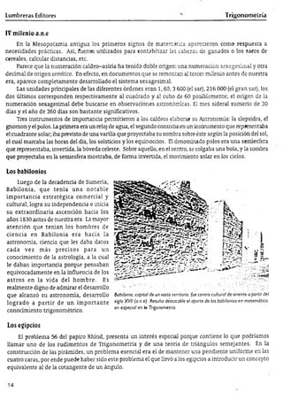 Lumbreras Editores Trigonometría
IV m ilenio a.n.e
En la Mesopotamia antigua los primeros signos de matemática aparecieron como respuesta a
necesidades prácticas. Así, fueron utilizados para contabilizar las cabezas de ganados o los sacos de
cereales, calcular distancias, etc.
Parece que la numeración caldeo-asiría ha tenido doble origen: una numeración sexagesimal y otra
decimal de origen semítico. En efecto, en documentos que se remontan al tercer milenio antes de nuestra
era, aparece completamente desarrollado el sistema sexagesimal.
Las unidades principales de las diferentes órdenes eran 1,60,3 600 (el sar), 216 000 (el gran sar), los
dos últimos corresponden respectivamente al cuadrado y al cubo de 60 posiblemente; el origen de la
numeración sexagesimal debe buscarse en observaciones astronómicas. El mes sideral sumerjo de 30
días y el año de 360 días son bastante significativos.
Tres instrumentos de importancia permitieron a los caldeos elaborar su Astronomía: la clepsidra, el
gnomon y el polos. Laprimera era un reloj de agua, el segundo consistía en un instrumento que representaba
el cuadrante solar; iba previsto de una varilla que proyectaba su sombra sobre éste según la posición del sol,
el cual marcaba las horas del día, los solsticios y los equinoccios. El denominado polos era una semíesfera
que representaba, invertida, la bóveda celeste. Sobre aquello, en el centro, se colgaba una bola, y la sombra
que proyectaba en la semiesfera mostraba, de forma invertida, el movimiento solar en los cielos.
Los babilonios
Luego de la decadencia de Sumeria,
Babilonia, que tenía una notable
im portancia estratégica comercial y
cultural, logra su independencia e inicia
su extraordinaria ascención hacia los
años 1830 antes de nuestra era. La mayor
atención que tenían los hombres de
ciencia en Babilonia era hacia la
astronomía, ciencia que les daba datos
cada vez más precisos para un
conocimiento de la astrología, a la cual
le daban importancia porque pensaban
equivocadamente en la influencia de los
astros en la vida del hom bre. Es
realmente digno de admirar el desarrollo
que alcanzó su astronomía, desarrollo
logrado a p artir de un im portante
conocimiento trigonométrico.
Los egipcios
El problema 56 del papiro Rhind, presenta un interés especial porque contiene lo que podríamos
llamar uno de los rudimentos de Trigonometría y de una teoría de triángulos semejantes. En la
construcción de las pirámides, un problema esencial era el de mantener una pendiente uniforme en las
cuatro caras, por ende puede haber sido este problema el que llevó a los egipcios a introducir un concepto
equivalente al de la cotangente de un ángulo.
Babilonia, capital de un vasto territorio, fue centro cultura! de oriente a partir del
siglo XVII (a.n.e)- Resulta déstacable el aporte de los babilonios en matemática,
en especia! en la Trigonometría.
14
 