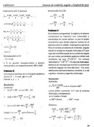 CAPITULO I Sistemas de medición angular y longitud de arco
entonces la serie N quedará Resolv iendo (1) y (3)
.. n rad tí rad n rad n rad
N = -------+ ------- + ------- + ------- +
2 4 8 16
_ 379 . _ 19
X ~ 6 ’ y ' 6
x. . . 1 1 1
>N—
Tirad —+ —!
— i-----r.
2 4 8 16
379
y - -
19 1
Z 3
sea A =
l i l i
---h---1
—
—
h---+ . . , .
2 4 8 16
, 1 1
1+ - + - +
2 4

8
A -
=>A = -(1 + A)
2
=> A = 1
Reemplazahdo en N
.-. N = n rad
y N en grados sexagesim ales y grados
centesimales son respectivamente 180° y 200®.
Problema 16
Los ángulos interiores de un triángulo equilátero
son (x-y)° ; z n rad <j(x+y+z)s.
Calcule x, y a z
Resolución
Condición
• (x-y)° = 60° => x-y=60 ... (1)
• zrad = 60°= y y => z= y...(2)
Problema 17
Si el sistema sexagesimal (o inglés) y el sistema
centesim al (o francés) son conocidos y
estudiados en varios países, es por el poder
económ ico que tienen algunos países en el
planeta como es sabido. Supongamos que en el
Perú se inventa un sistema de medición angular
donde la unidad es el grado Atahualpa (Ia) que
equivale a la 500ava parte de la medida del ángulo
de una vuelta, así también podemos definir sub
m últiplos tal que 1 =50 (1 : Un m inuto
* ** **
Atahualpa) y 1 =50 (1 :Un segundo Atahualpa).
Entonces se concluye que inventar un sistema de
medición angular no crea dificultad. Con estas
definiciones del nuevo sistema, convierta n/3 rad
a grados, minutos y segundos Atahualpa.
Resolución
Definición
jA_ m < 1vuelta
500
m < 1vuelta=500a
com o piden convertir it/3 rad al sistem a
Atahualpa, consideramos
m < 1vuelta = 2itrad
=* 500A=27irad .-. 250A= nrad
• (x+y+z)s=60°=60°x— = —
9' 3
200 „ 1
Luegox+y+z= - y , pero com oz= ^
Entonces
ruad _ Tiradí 250a V 250a
3 3 ^ rtrad j 3
nrad
=>'------
3
59
 