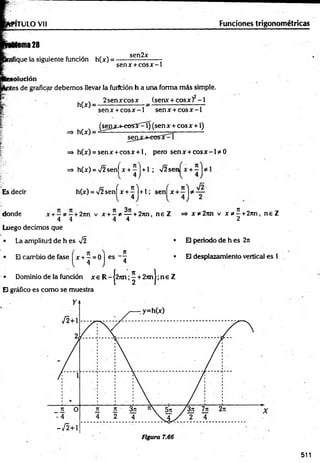 N TULO Vil Funciones trigonométricas
Asma 28
ifique la siguiente función h(x) =
sen2x
senx + co sx - 1
olución
íes de graficar debemos llevar la furffción h a una forma m ás simple.
:*
■.
h(x) =
h(x) •
2 senxcosx (senx + cosx) - 1
senx + co sx - 1 senx + c o s x - 1
^sen jcj-eo sí^ í) (sen x + eos x + 1)
Es decir
=* h(x) = senx + cosx + l, pero senx + c o s x - 1* 0
=> h(x) = '/2 sen[ x + - | + 1 ; V2 sen
4 )
h(x) = V2 senfx + ^ l + l ;
donde x + —* —+ 2nn v x + 2 * — + 2nn, n e Z => x * 2rm v x * 5. +2nn, n e Z
4 4 4 4 2
Luego decimos que
• La amplitud de h es V2
• El cambio de fase x + —= 0 I
{ 4 J
• Dominio de la función x e R -|2 7 m ;^ + 2 n n |;n e Z
El gráfico es como se muestra
es - 7
4
• El periodo de h es 2n
• El desplazamiento vertical es 1
511
 