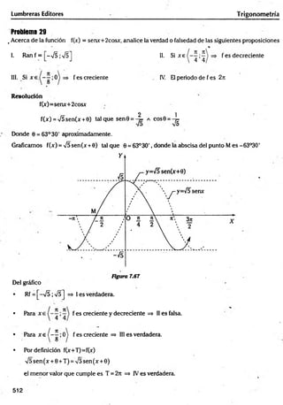 Lumbreras Editores Trigonometría
Problema 29
. Acerca de la función f(jc) = senx+2cosx, analice la verdad o falsedad de las siguientes proposiciones
1. R a n f = [ - N
/5;V 5] II. Si xe
n _n
4 ’4
f es decreciente
III. Si f es creciente IV. El periodo de f es 2ji
Resolución
f(x)=senx+2cosx
2 1
f(x) = V5sen(x +0) tal que sen0 = -^ = a eos 6 = - ^
Donde 0 = 63° 30' aproximadamente.
Graficamos f(x) = V5sen(x +0) talque 0 = 63°3O', donde la abscisa del punto M es-63°30'
Del gráfico
• Rf = [-V 5;s/5] => I es verdadera.
• Pára f es creciente y decreciente => II es falsa.
/ 7
1
• P a r a x e í - —;0
• Por definición f(x+T)=f(x)
y¡5 sen (x + 0 + T) = V5 sen (x + 0)
el m enor valor que cumple es T = 2rt => IVes verdadera.
^ fes creciente => III es verdadera.
512
 