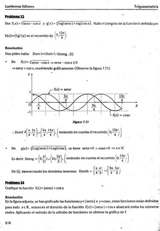 Lumbreras Editores Trigonometría
Problema 33
Sea f(jf) = v'senx-cosx y g(x) = ^íog(serw) + log(cosx). Halle el dorqmio de la función h definida por
h(x)=(f.g) O*) en el recorrido de y,~ 7 ~ )
Resolución
Nos piden hallar Dom h=Dom fnDomg...(i)
• De f(jr)- ^ senx - eos x =>senx - eos x > 0
=>senx > eos x, resolviendo gráficamente (Observe la figura 7.71)
Domf =
re 5rt
u
971 13jt
teniendo en cuenta el recorrido ' 0;-— )
,4 ’T . 4 4 / ’ {  4 /J
• De, g(x)= ^Log(senx)+Log(cosx), se tiene serur>0 acosx>0 =»xeIC
Es decir Domg = ^teniendo en cuenta el recorrido'0;-^-)
. /. 13n
De (i), intersectando los dominios tenemos Domh =
4’2/
u
5n
T ’T /
Problema 34
Grafique la función f(x)= |senx| + cosx
Resolución
En la figura adjunta, se han graficado las funciones y= |senx | e y =cosx, estas funciones están definidas
para todo x e R , entonces el dominio de la función f(x) = | senx| + cosx abarcará todos los números’
reales. Aplicando el método de la adición de funciones se obtiene la gráfica de f.
516
 