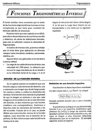 Lumbreras Editores Trigonometría
ll F unciones T rigonométricas I nversas//
El lector muchas veces encuentra que la teoría
de las funciones trigonométricas inversas es muy
com plicada ya que tiene gran cantidad de
fórmulas difíciles de demostrar.
Podemos decir que este capítulo no es difícil,
para ello lo desarrollaremos de una forma sencilla
y didáctica, sin obviar las definiciones formales,
para esto es suficiente conocer lo elemental de
Trigonometría.
A manera de introducción, podemos señalar
que el tem a tiene gran aplicación en diversos
campos como mecánicá, medicina, astronomía,
robótica, etc.
Aquí se tiene una aplicación en la mecánica
(carrera militar)
• La carga de un cañón destructor alcanza una
velocidad del 1500 pies/s. La distancia que
recorre la carga esta dado por d, en donde v
es la velocidad inicial de la carga y 0 es el
. NOCIÓN PE LA FUNCIÓN INVERSA
En el capítulo anterior se estableció que una
función asigna a cada elemento del dominio, una
y solamente una imagen que desde luego puede
' ser común a varios o a todos los elementos del
dominio. Si la función tiene además la propiedad
de que la imagen es exclusiva o sea que cada
imagen en el recorrido lo es de un solo elemento
del dominio, se dice entonces que esta función
establece una correspondencia biunívoca o
biyectiva entre los elementos del dominio y los
del recorrido. Cuando tal es el caso, se puede
definir una nueva función, inversa de la función
original, cuyo recorrido sea el dominio de la
primera. Se dice entonces que cada función es la
inversa de la otra.
ángulo de elevación del cañón, dicho ángulo
0 es tal que la carga hace blanco en un
transportador y esta dado por la siguiente
expresión
Figura 7.74
Definición de una Función Inyectiva
Una función f se llama inyectiva o univalente
si y sólo si para todo x,, x2e Domf se cumple
—
^ f(Xj) ~ f(x2) xj = x2
llamada también función uno a uno o función,
univalente. 1
Si quisiéramos averiguar si una determinada-
función f es o no inyectiva tendríam os que:
plantear f(x,) = f(x2) y luego de resolver esta;
igualdad concluir como única solución x, =x2, eñj
caso se llegue a otra relación diferente;
afirmaremos que no es inyectiva. El ejemplo’
siguiente aclara al respecto. i
-518
 