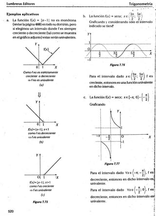 Lumbreras Editores
Ejemplos aplicativos
a. La función f(x) = |x - 11 no es monótona
(revise la página 460) en todo su dominio, pero
si elegimos un intervalo donde f es siempre
creciente o decreciente (tal como se muestra
en el gráfico adjunto) estas serán univalentes.
Como frío es estrictamente
creciente o decreciente
=> f no es univalente
(a)
f(x)= x-; x<
como fes decreciente
fes univalente
(b)
f(x)= x-; x>
como fes creciente
=> fes univalente
(c)
Figura 7.75
b. La función f(jc) = sen*; x 6 i ^ )
 2 2 / j
Gradeando y considerando sólo el intervalo !
Trigonom etría
■
¡
4
520
 