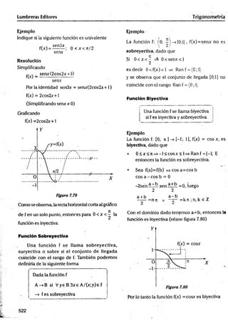 Lumbreras Editores Trigonometría
Ejemplo
Indique si la siguiente función es univalente
cf  sen3x » /ri
f(x) = --------; 0 < x < J t/2
senx
Resolución
Simplificando
^ _ senx(2cos2x + l)
senv
Por la identidad sen3x = senx(2cos2x+1)
f(x) = 2cos2x+ i
(Simplificando serur t- 0)
Graficando
f(x) =2cos2x+1
Como se observa, la recta horizontal corta al gráfico
de f en un solo punto, entonces para 0 < x <^ la
función es inyectiva.
Función Sobreyectiva
Una función f se llam a sobreyectiva,
suryectiva o sobre si el conjunto de llegada
coincide con el rango de f. También podem os
definirla de la siguiente forma
----------- N
Dada la función f
A->B si V ye B 3xe A /(x;y)e f
—
> f es sobreyectiva
Ejemplo
La función f: (0: --> [0 ;l], f(x)=senx no es
 2/
sobreyectiya, dado que
Si 0 < x < - 0 < se n r< l
2
es decir 0 < f(x) < 1 =
> Ran f = (0; 1)
y se observa que el conjunto de llegada [0;1] no
coincide con el rango Ran f = (0; 1
}
Función Biyectiva
Una función f se llama biyectiva
si f es inyectiva y sobreyectiva
Ejemplo
La función f: [0; n ] [-1; 1), f(x) = eos x, es
biyectiva, dado que
• 0 < x < n =>-1 < cosx < 1=> Ran f = [-l; lj
entonces la función es sobreyectiva.
• Sea f(a)=f(b) = > cosa=cosb
eos a - eos b = 0
-2sén a ~k sen =o, luego
2 2
a + b
2
=n7t V
a - b
—— = kn ; n, k € Z
Con el dominio dado tenemos a=b, entonces la
función es inyectiva (véase figura 7.80)
Por lo tanto la función f(x) =cosx es biyectiva
522
 
