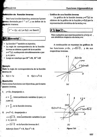 rru LO vi! Funciones trigonométricas
Inición de Función Inversa
Sea fuña fundón biyectiva, entonces fposee
rsa denotada por f '* o f*. y se define de la
¡ente manera:
f~' = {(y ;x )/y e f(x) ;xe Domf>
Observación
Lafundón f'*
1
I
I
.también es inyectiva.
La regla de correspondencia de la función
inversa se obtiene a partirde laecuación:
x=r'(y), sustituyendo simultáneamentex por
y.eyporx.
¡
¡ • Luego se concluye que Dr'=Rf, Rf"'=Df
Ejemplo
Halle la regla de correspondencia de la función
Inversa de
L f(x) = 2x II. f(x) = x?+2
R esolución
. Como estas fundones son biyectivas, porlo tanto
'poseen inversa.
1. y=2x, despejando x.
-x = - , intercambiando variables (x pory e
y porx).
y = , es la función inversa.
II. y=x3+2, despejando x
%
x = y —
2 , intercambiando variables (x por
y eyporx).
y =y¡x- 2 es la función inversa de f.
• G ráfica d e un a función inversa
La gráfica de la función inversa y=r'(x) se
obtiene de la gráfica de la función y=f(x) por la
representación simétrica de la rectay =x.
M Nota
- -........^ .
Paracualquieraque seanlos puntos (x;y) e (y;x) ,
son simétricos respecto ala rectay=x.
A continuación se muestran los gráficos de
las funciones y=2x, y = ^ x -2 , y de sus
respectivas inversas.
Además Dom f 1= R, Ran f 1= R Figura 7.81
523
 