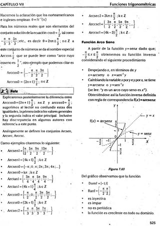 CAPÍTULO Vil Funciones trigonométricas
Hacemos la aclaración que los norteamericanos
e ingleses emplean 0 = fr'(n )
Para los números reales que son elementos del
conjunto solución de la ecuación eos 0 = ~ tal como
— ;—; — ;etc., es decir 9 = 2rut ± - ; n e Z a
3 3 3 3
este conjunto de números se da el nombre especial
1
Arceos - que se puede leer como “arco cuyo
coseno es - ”, otro ejemplo que podemos citar es
« 2
f 7t n 3n
ArccosO 2 ,
ArccosO = (2 n + l)^ ; n e Z
Explicaremos posteriormente la diferencia entre
Arccos0 = (2n+ 1) - ; n eZ y arccosO= - ;
sugerimos al lector no confundir estas dos
igualdades, la primera indica los valores generales
y la segunda indica el valor principal. Inclusive
hay discrepancia en algunos autores con
' referencia a este punto.
Análogamente se definen los conjuntos Arcsen,
Arcsec, Arcese.
Como ejemplos citaremos lo siguiente:
. . ÍJt 57t 9ti 13rt 1
Arcsenl = ( - ; — ; — — ;...! .
12 2 2 2 J
Arcsenl = (4k + 1)^ ;k e Z
ArcsenO ?
={—
7t; 0; 7t;27r;3n ;4n ;...}
ArcsenO = kTt ;k £ Z
Arctanl =
_3Tt.7t 57t.97t. 1
~ T ’4 ’T ’T ’"'J
Arctanl = (4k + l ) - ;k e Z
4
A f 7t . 7t 37t 571 1
I 2 2 2 2 J
Arccot0 = (2k + 1)^ ;k £ Z
. Arcsec2 =(—
^ ; — ;...j
1 3 3 3 3 I
Arcsec2 = 2krt±— ;k e Z
3
Arccscl =
3rt. 7t. 5ti . 97t. 1
. T ’i ’ T ’ T ’ "'/
Arccscl = ( 4 k -3 )- ;ke Z
Función Arco Seno
A partir de la función y=serur dado que;
- - < * < 5 obtenem os su función inversa
2 2
considerando el siguiente procedimiento
• Despejando x, en términos de y
je=arcseny o Jt=sen*'y
• Cambiando la variable x pory e y por*, se tiene
y=arcserur o y=sen“'x
(se lee: “y es un arco cuyo seno es x").
Obteniéndose así la función inversa definida
con regla de correspondencia f(x)= arcser«
Figura 7.83
Del gráfico observamos que la función
Domf = [-1;1|
Ranf =
7t.7t
2 ’2
es inyectiva
es impar
no es periódica
la función es creciente en todo su dominio.
525
 