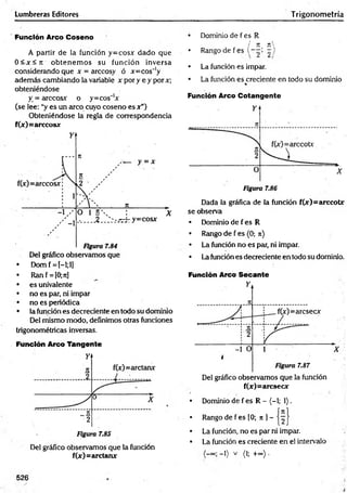 Lumbreras Editores Trigonom etría
Función Arco Coseno
A partir de la función y=cos* dado que
0 < * < ji obtenem os su función inversa
considerando que x = arccosy ó *=cos~'y
adem ás cambiando la variable x por y e y por*;
obteniéndose
X= árceos* o y=cos_1*
(se lee: “y es un arco cuyo coseno es * ”)
Obteniéndose la regla de correspondencia
f(*)= árceos*
• Domf = I-l;l]
• Ran f = [0;rc]
• es univalente
• no es par, ni impar
• no es periódica
• la función es decreciente en todo su dominio
Del mismo modo, definimos otras funciones
trigonométricas inversas.
Función Arco Tangente
Del gráfico observamos que la función
f(*)= a rc ta n *
• Dominio de f es R
i n tc

• Rango de f es ( I - /
• La función es impar.
• La función es creciente en todo su dominio
%
Función Arco Cotangente
Dada la gráfica de la función f(*)=arccot*
se observa
• Dominio de f es R
• Rango de f es (0; n)
• La función no es par, ni impar.
• La función es decreciente en todo su dominio.
Función Arco Secante
Del gráfico observamos que la función
f(*)= a rc s e c *
• Dominio de f es R - (-1; 1).
• Rango de f es [0; rc ] -
• La función, no es par ni impar.
• La función es creciente en el intervalo
-1) v (l; +oo} .
526
 