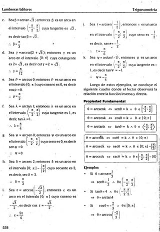 Lumbreras Editores Trigonometría
Sea (3=arctan v3 ; entonces (3 es un arco en
j n n _
el intervalo ^ ; «jy cuV
a tangente es V3 ,
es decir tan P = n
/3 .
P = -
3
Sea y =arccot(2 + V3 ); entonces y es un
arco en el intervalo (0: n) cuya cotangente
es 2+ V3 , es decir cot y =2 + ^3 -
7t
" Y 12
e. Sea P = árceos 0; entonces P es un circo en
el intervalo (0; n ] cuyo coseno es 0, es decir
eos p =0.
7
1 '
P = -
f. Sea X = arctan 1; entonces X es un arco en
' / 7
1 7t
el intervalo ~ ' 2 / cuya tangente es 1, es
decir, tan X= 1.
x = í
Sea v = aresen 0; entonces es un arco en
7
C 7t]
cuyo seno es 0, es decir
el intervalo
semy =0.
V =0
2 ’ 2
h. Sea S = aresee 2; entonces 8 es un arco en
í1
Z
el intervalo [0; n l - t —
2
es decir, sec 5 = 2.
-! &
Sea e = árceos
arco en el intervalo [0; 71 ] cuyo coseno es
— |, entonces e es un
s/3 ' . S
■
— , es decir eos e = — — .
5rc
6
i. Sea t = aresen - - ¡, entonces x es un arco
V 2 !
r 7i_ ti]
en el intervalo p —
; —
j cuyo seno es - - ,
1
es decir, senp=— .
- 2
, . _ 7t
T 6
k. Sea y = arctan(-l), entonces y es un arco
/ 7
1 7t
en el intervalo 2/ cuya tangente e s -
1, es decir tan V = -1.
— !
Luego de estos ejemplos, se concluye el
siguiente cuadro donde el lector observará la
relación entre la función inversa y directa.
Propiedad Fundamental
0 = aresenk o sen0 = k a
«4 N
0 = arccosk 0 cos0 = k a 0 e | 0; 7t ]
0 = arctank 0 tan0 = k a
6 * J>
0 = EÚCClílk <
=
> cot0 = k a 0 e (0; rc)
0 = arcseck O sec0 = k a 0 é [0; ti]
0 = arccsck <
=
> csc0 ■
= k a 0 e j - |; 5 -{0}
____
cuyo secante es 2, Ejemplos
1
• Si 0 = areserr-
3
=> sen0 = - a 0e
3
K. 7
1
'2 ' 2
Si tan0 = 4 a 0 e ( - — 
 2 2/ •
=> 0 =arctan4
• Si cos0 = - - a 0£[O;7t]
0 = arccos| —
3
528
 