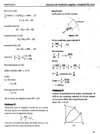 CAPÍTULO I Sistemas de medición anguiar y longitud de arco
Del enunciado
-(1 OOOOC,)- 25(60S,) = 19000 ....(1)
4
S,+S2=90 ....(2)
simplificando (1)
5Cj -3 S 2 = 38 ....(3)
multiplicando 3 a (2)
3S,+3S2=270....(4)
sumando (3) y (4)
3S¡+5C, =308..... (5)
sabemos s, =Ci=kí s,=9k
9 10 [C ,= lOk
Reemplazando en (3)
3(9k)+5(1 Ok)=308 => k=4
luego
S,=9k=9(4)
.-. S,=36
Resolución
Graficando un sector circular
De la condición, para calcular 8
5 20R _ 1 (1)
6 n ~2
Recordamos
S R ■ 180 R
— = — => S = ------
180 n *
En (1)
J/180R ) 20R= i ^ 10R_ 1
6 ( k j n 2 => K 2
R= ^ ,e n to n c es 8 = ~
luego r =
2ncm
n/20
.-. r = 40cm
Reemplazando en (2)
••• S2=54
Por lo tanto, los ángulos serán 36° y 54°.
Problema 21
Sabiendo que el ángulo central de un sector
circular (para sus números convencionales) se
relaciona de la siguiente forma
Calcule la medida del radio de dicho sector, si la
longitud del arco que sostiene es 2rtcm.
Problema22
Calcule el penmetro de la región sombreada. Si
AOB es un cuadrante, además A y B son centros
de los arcos OM y ON, respectivamente.
Dato: OA = 12 cm
61
 