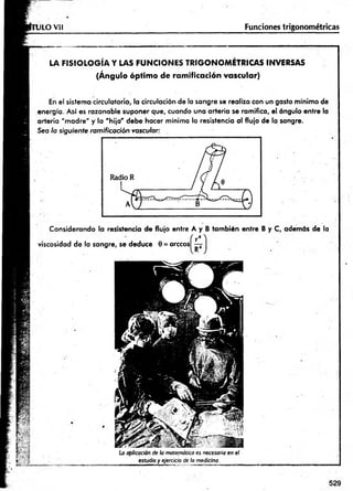 U LO Vil Funciones trigonométricas
LA F IS IO LO G ÍA Y LAS FU N C IO N ES TR IG O N O M ÉTR IC A S INVERSAS
(Ángulo óptim o de ramificación vascular)
En el sistema circulatorio, la circulación de la sangre se realiza con un gasto mínimo de
energía. Así es razonable suponer que, cuando una arteria se ramifica, el ángulo entre la
arteria "m adre" y la "hija " debe hacer mínima la resistencia al flujo de la sangre.
Sea la siguiente ramificación vascular:
Considerando la resistencia de flujo entre A y B tam bién entre B y C, además de la
viscosidad de la sangre, se deduce 0 = árceos
La aplicación de la matemática es necesaria en el
estudio y ejercicio de la medicina.
529
 