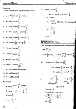 Lumbreras Editores Trigonometría
Ejemplos
Calcule el valor de las siguientes expresiones
1. M = sen
V3
are sen— - arctan 1]
2 j
2. N = tanl 2arctan-
, 4 1 2
3 , p = cos| are se n - + árceos—
3 3
4 . D = tan| are ta n - + are sen-
• 5 5
2 1
5 . N = cos| a re se n --2 a rc se n -
3 3
3 2
6. P = árceos-f= tareco s-4=
VÍO * V5
7. P = sen 2arctan -
l 3
9. R=tan| -árceos
1 0 . F=cos
1 ]
3J
n
3 J
1 
VsJ
11. R = sen (arctan V3 +arccsc2)
1 2 . F = sec(2arctan2)
1 3 . A = tan(3arccot3)
Resolución
1. M= sen
M= sen
V I ^
aresen - — aretanl
2 .
M= sen —
12
M
V6-V2
2. N = t a ñ í 2arctan-
l 3
Sea a = arctan- => tana = -
3 3
N = tan2a
N = 2tana ^jcjenf¡(jac| ¡-¡el arco doble)
1- tan a
1-
.. N = —
4
¿Observación
En forma práctica se puede resolver utilizandd
tañí
(f)-i•
N= tanf2arctan|l= ta n Í2 Í^ - =tan37°=4
q tr í 4 12
3. F = eos are sen - + árceos—
ó 13
Si a = aresen
0 = árceos
4
5
12
13
sena = -
C O S 0 = — '!
Figura 7.89
F = cos(cx + 0)
F = co saco s0 -sen asen 0
5
F - l ?
^5
.-. F =
<4
I 1 3 J 1
,5
16
65
13
530
 
