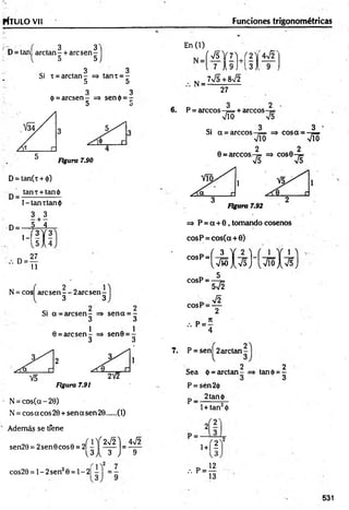 rtTU LO Vil Funciones trigonométricas
3 3
D = tan[ arctan- + arcsen -
5 5
3 3
Si i = areta n - => tanx = -
5 5
3 3
(?= arcsen - => sen<¡>= -
D u
Figura 7.90
D= tan(t + <
|>
)
tan t +tan ¿i
D = -
l-la n tta n $
3 + 3
-D = — 5 Í 1
’-'IX
!
D
27
11
N = cos are sen — 2are sen-
3 3
Si a = arcsen - => sen a = -
3 3
0 = are sen
Figura 7.91
N = cos(cc - 20)
N = eos acos 20 + sen a sen 20 (1)
Además se tfene
sen20 = 2sen 0eos 0 = 2|
2Í 1!Í 2V2]
U J t 3 J
4n
/2
9
cos20 = 1- 2sen20 = 1- 2|
En (1)
N =
Í V 5 V 7 U 2 ,
l7 A 9 Ji3 ) 9
7V5+8V2
27
3 2
6. P = árceos —
¡= + árceos
V io V5
Si a = árceos
“ ( v ^ I v s H v i ó i v s )
7. P = sen^2arctan-
2
Sea d = arctan - -
P = sén2<i)
p_ 2tan<|>
2
tand>= -
3
1+ tan2<
))
2 '
1+1?
, P - «
13
531
 