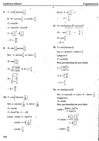 Lumbreras Editores Trigohom etría
8 . C = eos 3árceos-
3
Si W = árceos co sW -
1
C =cos3W
C = 4cos3W - 3cos W
c-4
(íHí
.-. C = -
23
27
9. R = tañí -árceo s-
{2 3
Sea X = árceos
R = ta n j^
1
cos^ = -
3
R
il-cosX
=-J-------- — SI
V1+ cosX
0<X <-
R =
1+ -
2
1 0 . F = cos 4 arcsen-7=
l
C 1 1
Sea a = arcsen-¡= =i sen a = -7=
F = cos4a
F = 2cos22 a - l ...... (1)
Como eos2a = 1- 2sen2a ^
x2
eos 2a = 1 - 2
cos2a = -
3
En CO F= 2j
F = - I
9
1 1 . R = sen(arctan V3 + arccsc2 )
n / 7
1 7
1
R = sen — + —
{ 3 6
R = se n -
.'. R = 1
1 2 . F = see(2 arelan 2)
Sea a = arelan 2 => tan a = 2
Luego en F
F = sec(2a)
Pero, por identidad de arco doble
l+tan2a
F =
=* F =
l-ta n 2a
1+22.
1-22
5
.-. F= -
3
13. A = tan(3arccot3)
Sea a = arccot3 => co ta = 3 ; ta n a = ^
«
J
Luego en A
A = tan3a
Pero, por identidad de arco triple
tan3a
3 ta n a-tan a
l-3 ta n 2a
tan3a = -
1 - 3 3
. o 13
.'. tan3a = —
12
532
 