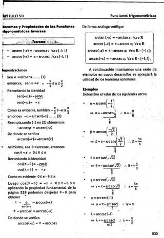 ¡fcPÍTULO Vil Funciones trigonom étricas
¡¡oremas y Propiedades de las Funciones
trigonométricas Inversas
¡ r ' ■
?
— ^ -------------n
? • arcsen (-x) = -arcsenx; Vxe [-1; 1]
• árceos(-x) = n - arccosx;Vxe[-l; 1]
kemostraciones
fc"'' ■
| Sea a = arcsenx....... (1)
=, n „ „ n
;/ entonces, sen a =x a — < a i -
2 2
| Recordando la identidad
sen (-« )= -sena
sen(-a)= - x
Com o es evidente, también - ? £ - a < 5
2 2
entonces -a =arcsen(-x).......(2)
fe . V
), Reemplazando (1) en (2) obtenemos
- arcsenx = arcsen(-x)
De donde se verifica
arcsen(-x) =-arcsen(x)
• Asimismo, sea 6 =arccosx, entonces
eos 0 =x a 0 á 0 £ n
Recordando la identidad
cos(rc-0)= -cosO
cos(n-0) = - x
Como es evidente O S n -0 S n
Luego c o s (» t-0 ) - - x a O í n - 0 S u
aplicando la propiedad fundamental de la
página 528 podem os despejar n - 0 para
obtener
n - e = arccos(-x)
árceos x
7t - arccosx = arccos(-x)
De donde se verifica
arccos(-x) = 7t - arccosx
De forma análoga verifique
------------- ----m - — i. . . V- <
•
>
.>
. ■ ■■ — — 1 ■ — 1— '
arctan (-x) = -arctan x; Vxe R
arccot (-x) = t
i-arccot x; Vxe R
arcsec(-x) = n-areseex; Vxe R -(-l;l)
arccsc(-x) = - árcese x; Vxe R- {-1; 1).
A continuación mostramos una serie de
ejemplos en cuyos desarrollos se apreciará la
utilidad de los teoremas anteriores.
Ejemplos
Determine el valor de los siguientes arcos
a = arcsen|
a =-arcsen-
2
7
t
5
it
a = _ _
-V2
• p = arccosl - y
ÍV2
=> p= 7t—
arccosl —
3 n
n
■ 3
• 0 = arctan(->/3)
=» 6 =- arc tan(/3)
5t
3
• y= arccot(-73)
=
> y = 7t-arccot73
S
5
• |/= arcsec(-l)
=* |/ = 7i-arcsecl
- 1
5
n
¡
y =
• X= arccsc(-1)
=>' X= -arccscl X =
n/2 2
533
 