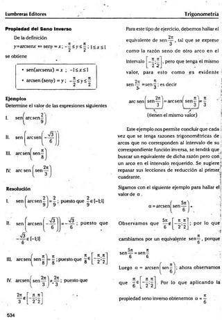 Lumbreras Editores Trigonom etría
Propiedad del Seno Inverso
De la definición
y=arcsenx <
=
>seny = x ; < y < ^ ; !< * < !
se obtiene
• sen(arcsenx) = x ; -1 < x <1
• arcsen (seny) = y ; - í < y á ^
Ejéiiiplos
Determine el valor de las expresiones siguientes
2'
I. sen arcsen
l 9
II. sen
f
arcsen £
O
V JJ
III. arcsen sen
8
IV. are sen sen
2n
Resolución
J e
2 ) 2 2
I. sen | arc sen - = - ; puestoque -e [-l;l]
II.
f
r_ s y
sen arcsen
&
V
.
u
V JJ
V3 .
; puesto que
o
n i n
III. arcsen sen — = —; puesto que g 6
n n
2 ’2
IV. arcsen | s e n y j * _ y ; puesto que
2jt r n n i
¥ * [ 2 ’2J
534
Para este tipo de ejercicio, debem os hallar el
2ít ,
equivalente de s e n y . tal que se exprese
como- la razón seno de otro arco en el
intervalo
n.7t
~2'2
, pero que tenga el mismo
valor, para esto com o es evidente :
2ji * . .
sen — =sen r ; es decir
S' 3
, 2rc) ( n  n
are sen | sen y = arcsen sen - = -
,  / „
(tienen el mismo valor)
Este ejemplo nos permite concluir que cada j
vez que se tenga razones trigonométricas de j
¡
arcos que no corresponden al intervalo de su j
correspondiente función inversa, se tendrá que ;
buscar un equivalente de dicha razón pero con ¡
un arco en el intervalo requerido. Se sugiere)
repasar sus lecciones de reducción al primer)
cuadrante.
Sigamos con el siguiente ejemplo para hallar el j
valor de a .
a =arcsen sen
57Í
5n
O bservam os que — g
6
71, Jt
2 '2
; por lo qué;
cambiamos por un equivalente sen —, porque
6 ,
5n n
sen— = se n -
6 6
Luego a = arcsen^ sen - |; ahora observamos
7t
que - 6
7
1 K
2 2
. Por lo que aplicando la
propiedad seno inverso obtenemos a = -
 