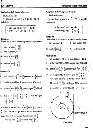 PITULO Vil Funciones trigonométricas
aiedad del Coseno Inverso
| De la definición
[ y=arccosx <
=
»cosy = x; 0 < y < 7t; 1< x < 1
e obtiene
• eos (areeosx) = x ; -1 < x < 1
• are eos (eos y) = y; 0 < y <7t
, '
apios
(«termine el valor de las expresiones siguientes
L eos
L eos (arccos0,7)
are cos|
„ . 3n
B. are cos| eos—
árceos eos —
r t l 6
Resolución
L cos[arccos| jj = -|;puestoque -|e [-l;l]
II. cos(arccos0,7)=0,7 ; puesto que 0,7e H ;l]
III. arccós| eos ~~ j = ^ ;puesto que [Ol7
1]
37
1
* — ; p uesto que
6
IV. are eos eos —-
l l 6
Pero com o sabem os eos - - = e o s - , y como
1 6 J 6
-e[0 ;n ] entonces podem os hacer el cambio
® 7t
respectivo y observar que la respuesta es g .
arccosl cosf - ^ J = arccosí co? ^ j = 5
Propiedad do Tangente Inverso
De la definición
7
1 Jt „
y=arc tanx <
=
»tany = x; - - < y < ^ ; Vxe R
se obtiene
• tan(arctanx) = x ; Vxe R
* arctan(tany) = y; - £ < y < 5
2 2
Ejemplos
Determine el valor de las expresiones siguientes
1. tan(arctan(-4)) II. tan(arctan 2000)
III. arelan tan
■
b )
IV. arctan(tan 3)
Resolución
I. tan (arelan (-4)) = -4; puesto que -4 e R
II. tan(arctan 2000)=2000; puesto que 2000e R
JL I 'S 5
12e  2*2,
III. arctan| tan ^ j= ^ ;puesto que
/ ye it
IV. are tan (tan 3) * 3; puesto que 3e (
Pero tan3 equivale a tan(3- t i) y adem ás
(3 -n )e ver figura 7.93, entonces
are tan(tan 3)= arctan( tan (3 -7 t))= 3 -7 t
535
 