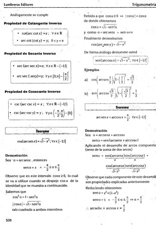 Lumbreras Editores Trigonometría
Análogamente se cumple
Propiedad de Cotangente Inverso
• cot(arccot*
*) = x ; V x eR
• are cot (cot y) = y; 0 <y <n
Debido a que cosa>0 =* ]cosa |= cosa
de donde obtenemos
cosa = 'l- sena
y como a =arcsenx a sen a=x
Finalmente demostramos
cos(arc<
senx) ='/i-x 2
Propiedad de Secante Inverso De forma análoga demuestre usted
(------- ; - ■ : )
: sen(arccos*) =y l-* 2; Vxe[-l;l]¡
i )
Ejemplos
a) cos^arcsen|j^l-^|j=Y
Propiedad de Cosecante Inverso
• esc (are esc x) = x ; V xe R -(-l;l)
• esc (are esc y) = y ; Vys
Teorema
cos(arc sen x) - V1- x2; V*e [-1;1]
Demostración
Sea ’a =aresen*, entonces
n n
sena =* a < a < —
Observe que en este intervalo cosa >0, lo cual
se va a utilizar cuando se despeje eos a de la
identidad que se muestra a continuación.
Sabemos que
eos2a =1- Sen2a
|cosa| = Vl-sen2a
raíz cuadrada a ambos miembros
sen rárceos—
2
v y l 2 j
Teorema
aresenx + árceosx = Vxe f—
l;l]
2 1 1
Demostración
Sea a = areserur+árceos*
sena =sen(arcserur +árceos*)
Aplicando el desarrollo de arcos compuesto
(seno de la suma de dos arcos)
sena = sen(arcserur)cos(arccosx) +
* * ~
cos(arcsen*)sen(arccosx)
v i- * 2 v i- * 2
Observe que cadacomponente deeste desarrolli
son propiedades explicadas anteriormente.
Reduciendo obtenemos
sena =*2+(l-*2)
7
1 7
1 7
1
sena = i a - - < a < - = > a =-
Tí
areseñx.+ árceos x - ~
536
 