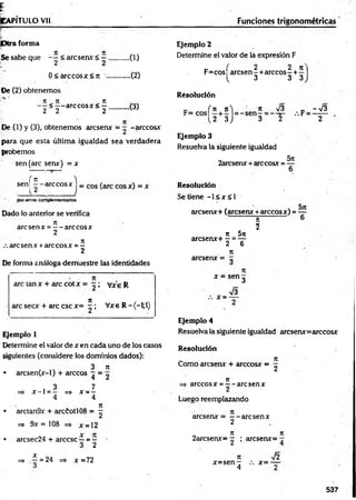 ¡CAPÍTULO Vil Funciones trigonométricas
iDtra forma
Se sabe que - ^ < aresen* ...........(1)
••(2)
..(3)
0< arccosx< 7t ..
Oe (2) obtenemos
n n n
- —< — are eos x <
. -
2 2 2
De (1) y (3), obtenemos aresenx = — -árceos*
para que esta última igualdad sea verdadera
probemos
sen (are sen*) = x
Ejemplo 2
Determine el valor de la expresión F
- ( 2 2 n
F= eos aresen - + árceos - + —
i. 3 3 3
Resolución
c ' (n jt) n V3 - , - 7 3
( 2 3 J 3 2 2
Ejemplo 3
Resuelva la siguiente igualdad
2arcsenx +árceos* = ^
1
f 7t )
sen --á rc e o s *
l 2 i
porarcos complementarios
Dado lo anterior se verifica
7
1
are sen * = — are eos *
2
71
/. are sen * +are eos * = —
2
De forma análoga demuestre las identidades
are tan* + are cot* = r ! Vxe R
are sec* + are esc *= ^ ; Vxe R -(-l;l)
Ejemplo 1
Determine el valor de * en cada uno de los casos
siguientes (considere los dominios dados):
, 3 7
1
• arcsen(x-l) + árceos ^ = 2
, 3 7
=* * - l = - => * = -
4 4
7t
• arctan9x + arciotl 08 = -
=> 9* =108 =» * = 12
• arcsec24 + árcese —= —
3 2
=> í = 24 =* *= 72
O
Resolución
Se tiene - l < x á l
aresen*+ (aresen* +árceos*) = —
' H ' 6
5
7
1 5ti
arcsen*+ —= —
2 6
T
I
aresen* =
* = sen g
Ejemplo 4
Resuelva la siguiente igualdad aresen*= árceos*
Resolución
_ n
Como aresen* + árceos* = g
árceos * = —- are sen *
2
Luego reemplazando
aresen* = — aresen*
2
„ n 7t
2arcsen*= ^ ; arcsen*= —
*=sen -
4
*= ■
Í2
537
 