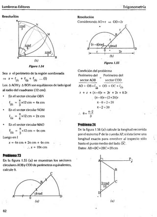 Lumbreras Editores Trigonometría
Resolución
Sea x el perímetro de la región sombreada
=> x = (_ + (_ + .... (I)
ON NM OM
Los AAOMy A BON son equiláteros de lado igual
al radio del cuadrante (12 cm).
• En el sector circular OBN
= —x l2 cm = 47tcm
on 3
* En el sector circular NOM
C_ = -x l2 c m = 2ncm
nm 6
Resolución
Considerando AO=r => OD=2r
Condición del problema
Perímetro del Perímetro del
sector AOB sector COD
AO + OB + (_ = OD + OC + (-
AB CD
r + i + (rr-0)r = 2r + 2r + 0.2r
(rt-0)r=(2+20)r
jt- 0 = 2 + 20
i:-2 = 30
,. 0 = ^
3
* En el sector circular MAO
(— = —x 12 cm = 4n cm
OM 3
Luego en 1
x = 4it cm + 27i cm + 4it cm
.-. x = 10n cm
Problema 24
De la figura 1.56 (a) calcule la longitud recorrida
por el extremo P de la cuerda AP, si ésta tiene una
longitud exacta para envolver al trapecio sólo
hasta el punto medio del lado DC.
Datos: AB=DC=2BC=20cm
Problema 23
En la figura 1.55 (a) se muestran los sectores
circulares AOBy COD de perímetros equivalentes,
calcule 0.
62
 
