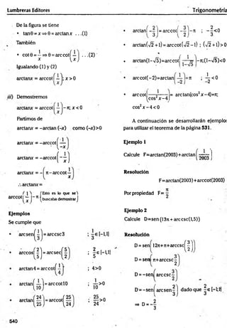 Lumbreras Editores Trigonometría
De la figura se tiene
• tan0 = x=»0 = arctanx .. .(1)
También
1
• cot0 = —=>0 = arcco tí— | ...(2 ) '
x Vx J
Igualando (1) y (2)
arctanx = arccotí i j; x > 0
tií) Demostremos
arctanx = arccot^—j-7t; x < 0
Partimos de
arctanx = -arelan (-x) como (-x)>0
arctanx = -arccotí —
' V -x
arctanx = -arccot
(
4 )
arctanx = - rc-arccot —
x
arctanx=
arccot
í 1 t ['Esto es lo que set
l X J n t buscaba demostrar J
Ejemplos
Se cumple que
(í)-
• aresen - =arccsc3
arccos| | j = arc sec ^ |
arctan4 = a rc c o tí'
arctan í — ]=arccotlO
lio j
24'
a rc ta n í--l = a r c c o t í ; —^ <0
3 2 3
• arctan(/2 + l) = arccot(42~l) ; (>/2 + l)> 0
* / i t
. arctan(l-v/5)=arccot - -Jt;(l-V5)<0
arccot(-2)=arctan¡ ; -^ < 0
• arccot
1 T
^cos2x -4
eos2x - 4 < 0
= arctan(cos2x-4)+ji;
A continuación se desarrollarán ejemplo;
para utilizar el teorem a de la página 531.
Ejemplo 1
J J I
Calcule F=arctan(2003)+arctan - .
 fcUvi5 }
Resolución
F=arctan(2003) +arccot(2003)
Por propiedad F = -
Ejemplo 2
Calcule D=sen(13n + arccsc(l,5))
¡É l-U I
Resolución
D = sen| 12n+jt+arccsc
(
I
)
4>0
D= sen 7t+árcese-
2
D= -sen árcese -
— >0
10
arctan| — |= arccotf —
25 J {24
; ^ > o
24
D= -sen[ arc sen ^ l dado que | e [—
1;H
=» d = - 3
540
 