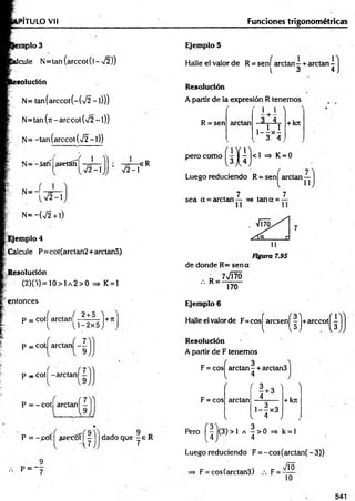 TÍTULO Vil Funciones trigonométricas
nplo 3
palcule N = tan(arccot(l-V 2 ))
solución
N= tan(arccot(-(V 2 -l)))
N= tan (n - are cot (V2 - 1))
N= -tan(arccot(V2 -l))
1S= -ta fí aretánl
V2-1 V 2-i
sR
i?
N =-,
V2-1
N= ~(V2 +l)
Ejemplo 4
Calcule P=cot(arctan2+arctan5)
Resolución
( 2 ) ( 5 ) = 1 0 > 1 a 2 > 0 =* K = 1
entonces
P = cot! arelan!
( 2 + 5
^ . U -2 x 5
7
p = cot arctan -
9
p - cot| -arctan| ^
P = -co t| a rc tan í-
u
P = ~póí ¿ reco tí j ) j dado que y e R
P = '7
Ejemplo S
Halle el valor de R = sení arctan - + arctan -
l 3 4
Resolución
A partir de la expresión R tenemos
R = sen
pero como
arctan
*
1 1 '
---h—
. 3_ 4
, 1 1
1— x —
3 4
+kn
<1 => K = 0
Luego reduciendo R = senj^ arctan—
, 7 7
sea a = arctan — => tan a = —
de donde R= seria
7VÍ70
/. R=
170
Ejemplo 6
Halle el valor de F = co s|arcsen ^| j+ arcco tj^
Resolución
A partir de F tenemos
F = cosj^arctan | + arctan3
F = cos
( f 3 ■
' 
I +3
arctan 4
+krc
1-4x3
V l 4 J
Pero |^ |j(3 )> l a ^ > 0 => k = l
Luego reduciendo F = -cos(arctan(-3))
Vio
F = cos(arctan3) F = -
10
541
 