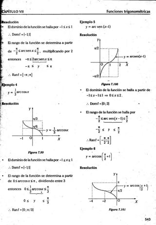 VPITULO Vil Funciones trigonométricas
Itesolución
El dominio de la fundón se halla por -1 < x < 1
Domf = [-l;l]
El rango de la función se determina a partir
n _ n
de _ 2~ arc Sen X ~ 2 ’ mult*PÍ*can^ ° Por ^
entonces -Jt<2arcsenAf<Jt
<
- n - n
Ranf = [-7t;n]
[Ejem plo 4
v = -arccosAr
y 3
lución
Figura 7.99
• Eldominio de la función se halla por -1 < x < 1
Domf = [-l;l]
• El rango de la función se determina a partir
de 0 < árceos x <n , dividiendo entre 3
1 7t
entonces 0 < - arccosx < —
3 . 3
n
° < y < 3
Ranf = [0; n/3]
Ejemplo 5
y = arc sen (jr-1)
Resolución
Figura 7.100
• El dominio de la función se hedía a partir de
-1 < jc—
1< 1 => 0 < Jt< 2 .
Domf = [0;2]
• El réingo de la función se halla por
< «irc senfjr -1) < —
2 , . 2
7
1 ji
“ tt < y < -
2 . 2
.-. Ranf =
Ejemplo 6
y = árceos
Resolución
_ n -nl
” 2 ’2 j
(f+
1
)
s( f +'l
543
Figura 7.101
 
