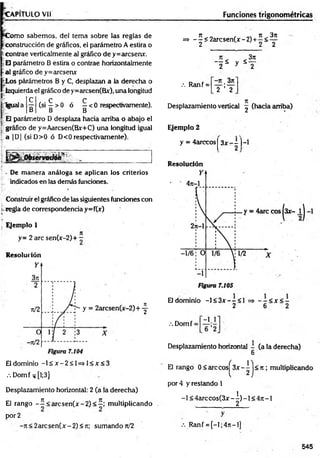 C a p i t u l o v ii
C om o sabemos, del tema sobre las reglas de
construcción de gráficos, el parámetro A estira o
-contrae verticalmente al gráfico de y=arcsenx.
E parámetro B estira o contrae horizontalmente
al gráfico de y=arcsenx
fcLos párámetros B y C, desplazan a la derecha o
izquierda el gráfico de y=arcsen(Bx), una longitud
C
B
E parámetro D desplaza hacia arriba o abajo el
gráfico de y=Aarcsen(Bx+C) una longitud igual
a |D| (siD >0 ó D<0 respectivamente).
:Igual a
C C
(si —> 0 ó —< 0 respectivamente).
B B
y.:*:.
S r
; - De m anera análoga se aplican los criterios
r indicados en las demás funciones.
Construir el gráfico de las siguientes funciones con
regla de correspondencia y=f(jf)
Ejemplo 1
y= 2 are sen(x-2)+ -
Resolución
El dominio - l£ jr -2 < l= » l< jt< 3
.-. Domf ^ [1;3]
Desplazamiento horizontal: 2 (a la derecha)
El rango - í < arcsen (x -2 )< 2 ; multiplicando
por 2
-n < 2 a rcse n (x -2 )< n; sumando n/2
Funciones trigonométricas
=> -^< 2 a rc sen (jr-2 ) +^ < ^
3n
" I * y S
.•. Ranf =
- n . 3n
2 ’ 2
Desplazamiento vertical ^ (hacia arriba)
Ejemplo 2
y = 4arccosj 3 x - i )-l
Resolución
El dominio -1< 3jt--< 1 = > - - < x < -
2 6 2
V. Domf =
Desplazamiento horizontal - (a la derecha)
6
El rango 0 < are cos^ 3x - 1 j < 7t; multiplicando
por 4 y restando 1
-1 < 4 a rc c o s(3 x -^ )-l< 4 it-l
.•.Ranf = [-l;4 n -l]
545
 