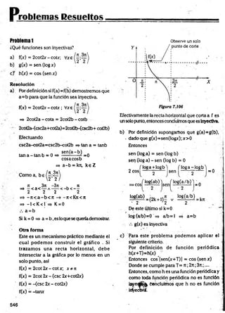 Problemas Resueltos
Problema 1
¿Qué funciones son invectivas?
a)
b)
f(jc) = 2cot2x - cotx;
g M = sen (log x)
c j h(x) = eos (sen x)
R esolución
a) Por definición si f(a)* f(b) demostremos que
a= b para que la función sea inyectiva.
f(x) = 2cot2x- cotx; Vxe
=> 2cot2a - cota = 2cot2b - cotb
* 2cot2a-(csc2a+cot2a)=2cot2b-<csc2b+ cot2b)
Efectuando
csc2a-cot2a=csc2b-cot2b => tan a = tanb
, „ se n (a -b ) „
tan a - tan b = 0 = > ----------- / =0
eosaeosb
=* a -b = krc, k e Z
Como a, b e / 5 ; 2 í
2 2
7i 3n -3n , n
=> - < a < — a — -< - b < - -
2 2 2 2
=> - j t < a - b o r -7i<Kjt<n
=» -1<K < 1= » K = 0
a = b
Si k = 0 => a = b ,es loque se queríademostrar.
O tra form a
Este es un mecanismo práctico mediante el
cual podem os construir el gráfico . Si
trazam os una recta horizontal, debe
intersectar a la gráfica por lo menos en un
solo punto, así
f(x) = 2cot 2x - cot x; x * n
f(x) = 2cot 2x - (esc 2x+cot2x)
f(x) = -(esc 2x - cot2x)
f(x) = -tanx
Observe un solo
Efectivamente la recta horizontal que corta a f es
un solo punto, entoncesconcluimos que es Inyectiva.
b) Por definición supongamos que g(a)=g(b),
- dado que g(x)=sen(logx); x>0
Entonces
sen (log a) = sen (log b)
sen (lóg a) - sen (log b) = 0
( loga + iogb) n o g a -io g b l .
2 eos ------y ----- sen —
—~ Y ~ — = 0
log(a/b) j _ 0
] £ 8 ^ ) = (2k+ ,)£ v lá f e f r U
- 2 v '2 2
De este último si k=0
log (a/b)=0 => a/b= l =» a= b
>cos|
j log(ab) j
g(x) es inyectiva
c) Para este problem a podem os aplicar el
siguiente criterio.
Por definición de función periódica •
h(x+T)=h(x) _
Entonces cos’[sen(x+T)] = eos (senx)
Donde se cumple para T= n ;2rt;3n;....
Entonces, como h es una función periódica y
como toda función periódica no es función
ieyeájS^ Concluimos que h no es fundón
¡rfyecwá.
546
 