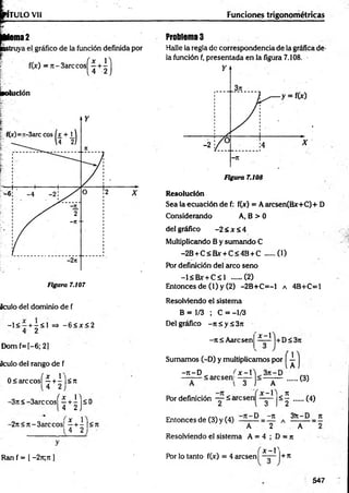 Figura 7.107
Aculo del dominio de f
- 1 < - + -< 1 => - 6 < x < 2
4 2
Dom f=[-6; 2]
aculo del rango de f
0<arccosí ^ +4 ]<n
4 2
-3n<-3arccos|
ÍH)s
<
-2rt< n-3arccos[ ^ + | |<rt
Ran f = I -2n;n ]
Funciones trigonométricas
Problemas
Halle la regla de correspondencia de la gráfica de-
la fundón f, presentada en la figura 7.108.
R esolución
Sea la ecuación de f: f(jr) = A arcsen(Bx+C)+ D
Considerando A, B > 0
del gráfico -2 < Jt< 4
Multiplicando B y sumando C
-2B + C<R*- + C<4B + C (1)
Por definición del arco seno
-l< B x r+ C sl ..... (2)
Entonces de (l) y (2) -2B+C=-1 a 4B+C=l
Resolviendo el sistema
B = 1/3 ; C = -1/3
Del gráfico -rt 5 y ¿ 3it
- n i Aarcsen
X - 
+ D S 3 ji
1
Sumamos (-D) y multiplicamos por —
[ A
-re-D
——
— Sarcsenl
Por definición — 5ai
Entonces de (3) y (4)
£ -1
3 1 A
< 5
2
l 3 1
D -n
.... (3)
...... (4)
3)t-D n
A 2 A
Resolviendo el sistema A = 4 ; D = n
x - V
Por lo tanto f(x) = 4 aresen + rt
547
 