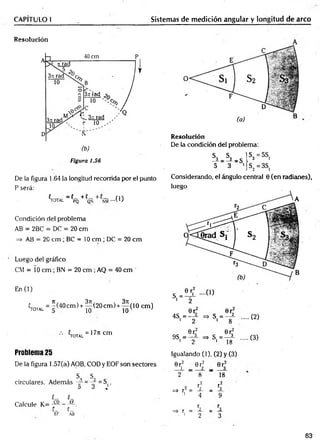 CAPITULO I Sistemas de medición angular y longitud de arco
Resolución
Figura 1.56
De la figura 1.64 )a longitud recorrida por el punto
P será:
^TOTAL _ {PQ + C
QÑ + - ( 1 )
Condición del problema
AB = 2BC = DC = 20 cm
=> AB = 20 cm ; BC = 10 cm ; DC = 20 cm
Luego del gráfico
CM = Í0 cm ; BN = 20 cm ; AQ = 40 cm
En (1)
«total = "(40cm )+ ^ (2 0 c m )+ ^ ( 1 0 cm)
10
V u = 177lcm
Problema 25
De la figura 1.57(a) AOB, COD y EOF son sectores
s, S. p
circulares. Además -r- = = S(.
D d ^
{_ ' í_ '
Calcule K = j a - - a .
t_ C_
EF AB
Resolución
De la condición del problema:
h - h - s  s>B5s'
5 3 •j S2= 3S,
Considerando, el ángulo central 0 (en radianes),
luego
0r 0r
4S = —— =» S, = —i
1 2 1 8
(2)
0r; 0r3
9S, = => S, = —i (3)
1 2 1 18 ;
Igualando (1), (2) y (3)
0 r2 0rf 0r;
i — 2 _ 3
2 8 18
r 2 r2
=* r2 = r 2 _ r 3
i
4 9
r r
=> r = 2 _ 3
. i
2 3
63
 