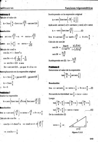 CAPÍTULO Vil Funciones trigonométricas
n- lema 6
lálcule el valor de
f k= 5tan —+ 2arc esc - arcsec 2,6
V4 2 v
* ilución
r m
fea are esc —
— = a
mo a e 0;- '
 2
csc a =
•M
sen a =
VÍ3
pálculo de cos2 a
J eos 2a = 1 - 2sen2a
c o s 2 a = l - 2 Í - ¡ L l = —
j 13
- => sec2a = 2,6 o sea
2a = arcsec2,6... ya que 0 < 2 a < n
Reemplazando en la expresión original
k = 5tan^ + aresec2^- arqsec2^í
k = 5 ta n -
4
k = 5
Proli!ema7
Evalúe la expresión
k= sen |2 arc tan s/3 eos 2arcsen
Resolución
iea a = are sen
Cálculo de eos 2a .
V5
v 3 ;
75
75 n it
>sena = — a 0 < a < —
3 ' 2
eos 2a = l-2 sen 2a = > co s2 a = l- 2
eos2a = —
9
75)
3
Sustituyendo en la expresión original
r
k= sen 2are tan
Aplicando arctan(-x)=-arctanx y sen(-x)=-senx
V3l
,0 )
Cálculo de sen 20
2tan0
k = -sen |2 arctan -g
Sea 0 = are tan — =s> tan0 = — a O<0< —
9 9 2
_________2(V3/9)
1+ tan20 i + (73/9)2
373
14
3V3
Sustituyendo en (I): k= — —
Problema 8
Determine el valor de la expresión
. *i 3n 1 1
tan — + -a rc s e n -
4 2 3
sen 20 =
sen 20 =
Resolución
Sea a = arcsen - => sena = - a 0 < a < 5 —(0
3 3 2
Recuerde la identidad tan —= csc x - cot x
2
Luego
, /3 rt a'l (3n ^ f 3n
tan — + — =csc — + a - c o t — + a
4 2 2 2
í 3n «"1
tan — + — = -s e c a + tana'
( 4 2 J
De la condición (I)
.00
sena = -
3
549
 