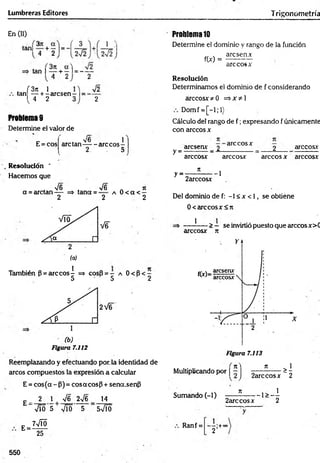 Lumbreras Editores Trigonometría
En (II)
tan|34 + 2
tan ( + —1= - —
4 2 2
( 3ji 1
tan — + r arcsenr 1=
l 4 2
V2
2
Problemas
Determine el valor de
E = cos
, V6 1
are tan------are eos-
2. . 5
Resolución *
Hacemos que
, V6 , -s/6 n jt
a = arctan— => tana = a 0 < a < —
2 2 2
También P = are eos i => cosB = - a 0 < B < -
5 5 2
(b)
Figura 7.112
Reemplazando y efectuando por. la identidad de
arcos compuestos la expresión a calcular
E = cos(a - (3)= cosacosp + sena.senfi
14
£ _ 2 1 | V6 2V6
E =
Vio 5 Vio 5 5VÍÓ
7VTÓ
25
Problema10
Determine el dominio y rango de la función
aresen*
f(x) =
are eos x
Resolución
Determinamos el dominio de f considerando
árceos* *0 =>*¿1
Domf = [-l;l)
Cálculo del rango de f ; expresando f únicamente
con árceos x
y =
y =
aresenx _ 2 arccosx _ 2 árceos*
árceos* árceos* árceos * árceos*
¡i
2arccosx
--1
Del dominio de f: -1 < * < 1, se obtiéne
0< árceos* <7t
* -> — se invirtió puesto que arccosx>C
árceos* n
Multiplicando por | ~ ] ^ OSjc - 2
>1
Sumando (-1) ___ í ____ 1> _ I
2arccosx 2
Ranf =
~2’+°°
550
 