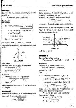 VPITULO Vil
D&lema 11
| Determine los valores de la función fy represente
|s u gráfico.
t f(x)=sen(arccosx) cos(arcsenx)
¡jrResolución
tira, forma
I
( n ^
eos — arccosx
L l J _ J
= sen (are cosx) . sen (are eos x)
= sen2(arc cosx)
= 1 - cos2(arc cosx);
f(x) = 1- x2 ; Vxe [—
1;1]
jjDel dominio de f: - 1 < x < 1 = > 0< f(x)< l
| La gráfica de la función f se muestra en la figura
7.114
j; 2da. forma
t Recordando el teorema, de la página 536
| sen(arccosx)= %/l-x2,
cos(arcseru)= V1—
x 2
entonces
f(x)= sen(arccosx).cos(arcsenx)
Vl-x2 Vl-x2
f(x)=l-x2
Como es evidente para —
1< x < 1, se obtiene
0 < f(x )< l.
Problema 12
Determine el dominio de la siguiente función f,
cuya regla de correspondencia es
/a rc ta n M ^
V arccotx
Funciones trigonométricas
Resolución
Como es sabido 0 < arccotx < n , entonces no
existe un x, tal que arccotx=0.
Analizando el radicando de la expresión f(x)
arctan|x| ^
arccotx •
=> arctan | x | >arccotx ya que arccotx es positivo.
Resolviendo la inecuación gráficam ente (ver
figura 7.115) se observa que la desigualdad
anterior se cumple si x > 1
Figura 7.115
Domf =[l;+«o)
Problema 13
Exprese W en términos de x
W =sen(sen'lx-cos~ l2x) ; -l< x < 0
Resolución
También W se puede escribir como
W = sen (are senx - are eos 2x)
donde x e [-l/2 ;0 )
Sea
0 = áresenx => sen0 = x ; - - < x < 0
=* cos0 = V l-x 2 porque 0 e[-rt/6 ;O )
• p = arccos2x => cosP=2x; - l< 2 x < 0
=* senP = V l-4x2 porque P e ^ ; n
E fectuando la expresión W ap licando las
identidades de arcos compuestos
W = sen(0-P) = sen0cos3-cos9senp
Sustituyendo valores
W = x(2x) - Vl - x 2.V l-4x2
W = 2x2- Vi - 5x2+ 4x4
551
 