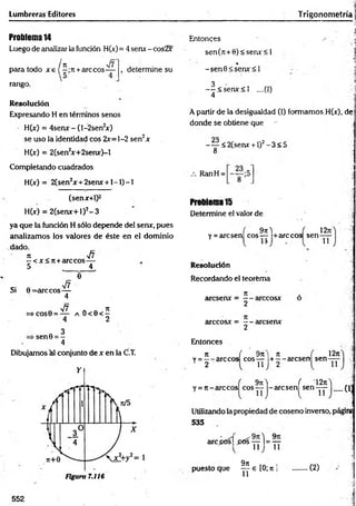 Lumbreras Editores
Problema14
Luego de analizar la función H(x)= 4 senx - cos2x
. . ¡H r/f
para todo x e ( —;n +árceos—
rango.
determine su
Resolución
Expresando H en términos senos
H(x) = 4serw -(l-2sen2
*)
se uso la identidad eos 2x=]-2 sen2x
H(x) = 2(sen2
x+2serur)-l
Entonces
sen(n+6)<seru:<l
%
-sen 0 < sen x < l
3
— < senx< l ....(I)
4
4
■ > A
•-1
Trigonometría j
;
i
1
A partir de la desigualdad (I) formamos H(x), de
donde se obtiene que - -,'j
-^ < 2 (se ru r + l)2-3 < 5
8
Completando cuadrados
H(x) = 2(sen2x + 2serur + l - l ) - l
(senx+1)2
H(x) = 2(senx+l)2- 3
ya que la función H sólo depende del senx, pues
analizamos los valores de éste en el dominio
dado.
7
1 y¡7
—< x<rc+arccos—
5 _ __4,
"e
a o < e < í
2
Dibujamos al conjunto de x en la C.T.
Y
Figura 7.116
-. „ V7
Si 0 = arccos—
4
V7
=> COS0 = —
3
■sen0 = -
4
RanH =
Problema 15
Determine el valor de
1271
( 9tiA
y = arcsen eos— +arccos sen ^
Resolución
Recordando el teorema
áreseme = — arccosx
2
arccosx = — aresenx
2
Entonces
t i ( 9n t n ,
v = --a rc c o s eos— + --a rc s e n sen
2 1 1 2 l 11
12n
( 9tiA ( 12ti
Y = 7t-arccos eos— -aresen sen-yy- (13
Utilizando la propiedad de coseno inverso, páginí
5 3 5
arc¿ós| p ó sy y l = ^y
9n
puesto que ^ e [0; n ] (2)
552
 