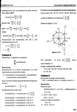 CAPITULO Vil Funciones trigonométricas
Análogamente de la propiedad de seno inverso
(ver página 527)
12j i ) 12it
arcsen] sen-j-j-
1271
puesto que —
--e
71 Jt
' 2 ’2
11
1271 ( 7 t) 7t
pero se n -jy = sen 7t + — = -sen
luego
( 1 2 jt) ( n ) Jt
arcsen sen-pp 1= arcsen -s e n — = - — ...(3)
Finalm ente los resultados de (2) y (3)
reemplazamos en (1)
'9 ji
Y=
3ji
11
Problema 16
Simplifique la siguiente sumatoria
J
y^arctanQank)
Resolución
D esignem os S a dicha sum atoria, la cual
expresada por extensión resulta
S = arctan(tanl)+arctan(tan2) + arctan(tan3)
+ arctan(tan4)+ arctan(tan5)
Aquí conviene utilizar la propiedad de la tangente
inversa
arctan(tany)=y ; - p < y < ^
Analizando para cada caso
/ 7t T
C
arctan(tanl) = 1; puesto que le í
arctan(tan2) = arctan(tan(2- ti ))= 2- Jt
. arctan(tan3) = arctan(tan(3-Jt ))=3-Jt
arctan(tan4) = arctan(tan(4- j t ))= 4- Jt
arctan(tan5) = arctan(tan(5-2 n ))=5-2 n
Encadaunadeestasigualdadessebuscóelequivalente
con un arco ((2-7t);(3-7t);(4-7t);(5-2jt)) los
71 Jt
cuales se hallan en el intervalo  ~ 2 ’ 2
(Véase la figura 7.117)
jt jc
Por ejem plo el arco j , pero
ten 2= tan(2-jt)
Luego, sustituyendo valores
S = 1+(2 - rt)+(3 - ji) +(4 - n)+ (5 -2 ji)
S = 15—
Problema 17
Determine el rango de la función
f(x) = xsen(arc sen x) - 2 cos(arc eos x) +1
Resolución
Sabemos que
sen(arcsenx)=x; xe[-l;l] a cos(arccosx)=x
x e [—
1;1
]
=> f(x) = x (x )-2 x + l
f(x) = (x-1)2
Como se sabe el dominio
-1 < x < 1
=> 0 < ( x - l ) 2<4
553
 