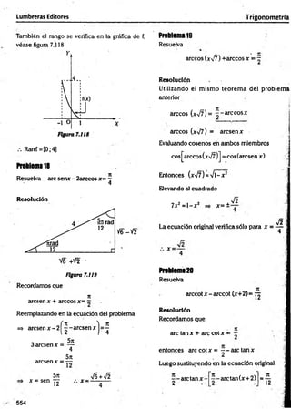 Lumbreras Editores Trigonom etría
También el rango se verifica en la gráfica de f,
véase figura 7.118
Ranf = [0;4]
Problema 18
Resuelva are senx - 2arccos *= ?
4
Resolución
V6-V2
V6 +V2 '
Figura 7.119
Recordamos que
n
aresen x + árceos *= —
Reemplazando en lá ecuación del problema
( n
=> aresenx - 21 - - a r e s e n x
, 5n
3 aresen x = —
4
5rc
aresen x = —
5n
x = sen yy x ■
S +y¡2
Problema 19
Resuelva
árceos ( * ^ ) +arccos x = ~
Resolución
Utilizando el m ism o teorem a del problem a
anterior
árceos (*77) = --á rc e o s *
árceos (xsfi) = aresen*
Evaluando cosenos en ambos miembros
cosJ^arccos(*/7 )J = cosíarcsen *)
Entonces (*V7) = -s/l—
**
Elevando al cuadrado
7*z = l - * z *= ±
V2
V2
La ecuación original verifica sólo para x = —
4
x -
Problema 20
Resuelva
arccot * - arccot (*+2)= yy
Resolución
Recordamos que
are tan * + are cot * = —
entonces are cot * = - - are tan *
2
Luego sustituyendo en la ecuación original
- - a r c ta n * -
2
--arctan (* + 2)
n_
12
554
 