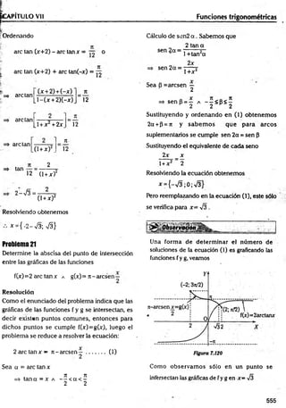 ÉGAPÍTULO Vil
f— ----------------- -
í
;Ordenando
i
are tan (x+2) - are tan x = °
| are tan (x+2) + are tan(-x) = ^
=> are tan
(x + 2) + (-x)
l - ( x + 2)(-x)
n
12
=> are tan
1+ x + 2x 12
arelan
tan
,0 + x)2_
2
7t
Í2
12 (1+ x f
2->/3= -
(1+x)2
Resolviendo obtenemos
* = { -2 -V $ S }
Problema 21
Determine la abscisa del punto de intersección
entre las gráficas de las funciones
fO) =2 are tan x a g(x) = n - aresen—
Resolución
Como el enunciado del problema indica que las
gráficas de las funciones f y g se intersectan, es
decir existen puntos comunes, entonces para
dichos puntos se cumple f(*)=g(x), luego el
problema se reduce a resolver la ecuación:
2 are tan x — n - aresen — ..
2
Sea a = are tan x
n n
=> tan a = x a — < a < -
2 2
0 )
Funciones trigonométricas
Cálculo de sen2 a . Sabemos que
2 tan a
sen 2a =
sen 2a =
1 +tan2a
2x
1+x2
Sea B = aresen —
2
=> sen p = — a - - < B< 5
H 2 2 H 2
Sustituyendo y ordenando en (1) obtenem os
2a +P=jt y sabem os que para arcos
suplementarios se cumple sen 2a =sen P
Sustituyendo el equivalente de cada seno
2x _ x
1+ x2 _ 2
Resolviendo la ecuación obtenemos
^ = {-v/3 ;0 ;V 3 }
Pero reemplazando en la ecuación (1), este sólo
se verifica para x= -J3 .
Una form a de determ inar el núm ero de
soluciones de la ecuación (1) es graficando las
funciones f y g, veamos
Como observam os sólo en un punto se
intersectan las gráficas de f y g en x= -J3
555
 