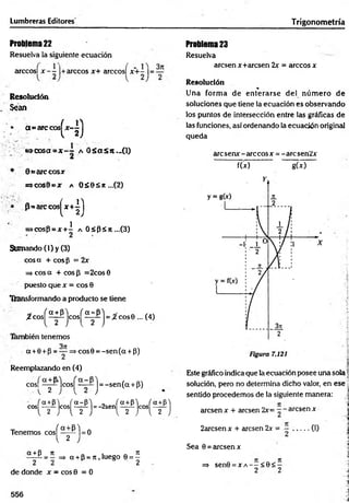 Lumbreras Editores Trigonom etría
Problema 22
Resuelva la siguiente ecuación
arccosl x -  |+arccos x+ arccosí x + - | = —
R esolución
Sean
a= arcco s^ x -^ j
tic o s a =x~~ a O S asit.-O )
Q earccosr
s=>cos0cjr a o s e s » ...(2)
* 0 = are cosí
H)
i
>cosp = x + - A 0sp ¿n ...(3)
Sumando (1) y (3)
co sa + cosp = 2x
=
=
>eos a + eos 3 =2cos 0
puesto que x = eos 0
Transformando a producto se tiene
ífc o s ^ ^ ifijc o s ^ ^ ¿ j = /2'cos0 ... (4)
bién tenemos
a +0 +p = — =* cos0 = -se n (a + p)
Reemplazando en (4)
cosf —
-^-Icos^ j = -sen (a + p)
^ 2
S( 2 J
Tenemos cosj^^y^l = 0
SLÍÉ = Í => a + P = n , luego 0 = |
de donde x = cosB = 0
Problema 23
Resuelva
aresen x+aresen 2x = árceos x
Resolución
%
Una form a de enterarse del núm ero de
soluciones que tiene la ecuación es observando
los puntos de intersección entre las gráficas de
las funciones, así ordenando la ecuación original
queda
arcsenx^arccosx = -arcsen2x
f(x) g(*)
c o s í ^ l c o s ^ ^ j = - 2 s e n j ^ ^ j c o s j ^ j
Este gráfico indica que la ecuación posee una sola ‘
solución, pero no determina dicho valor, en ese 
sentido procedemos de la siguiente manera:
aresen x + aresen 2x= - - aresen x
2arcsen x + aresen 2x = (I)
Sea 0 =aresen x
=* sen0 = X A - - < 0 < -
2 2
556
 