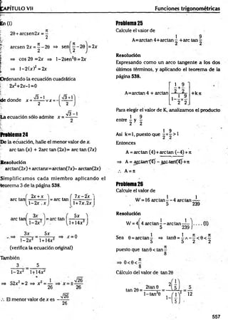 fcAPITU LO Vil Funciones trigonométricas
¡En(0
204arcsen2x = -
2
arcsen 2x = ^ -20 => sen í^ -20 |= 2x
| => eos 20 =2x => l-2 se n 20 = 2x
1 => l-2 (* )2 = 2x
fí
Ordenando la ecuación cuadrática
i 2x24 2x-l =0
, , , x/3 “ 1 f V3 +1
de donde x = ------ vx =- l --------
2 ^ 2
V3 —
1
La ecuación sólo admite x =—-—
Problema 24
De la ecuación, halle el menor valor de x.
are tan (x) + 2arc tan (2x)= are tan (7x)
R esolución
arctan(2x) 4 arctanx=arctan(7x)- arctan(2x)
Sim plificam os cada m iem bro aplicando ef
teorem a 3 de la página 538.
, 2x4x 'i . ( 7 x -2 x
are tan — -—-— = are tan
1-2* x
are tan
3*
 - 2 x 
3x 5x
= are tan
l- 2 x 2 l+14x2
(verifica la ecuación original)
También
3 5
l + 7x.2x
5x )
1+14x2J
x = 0
l- 2 x 2 l+14x2
=> 52x2= 2 =* x 2= ±
26 26
V26
El menor valor de x es -
Problema 25
Calcule el valor de
1 9
A=arctan 44-arctan - 4-are tan -
Resolución
Expresando com o un arco tangente a los dos
últimos términos, y aplicando el teorem a de la
página 538.
A=arctan 4 4 arctan
1 9
2 + 2
i 1 9
‘~ 2 X2
4 -k n
Para elegir el valor de K, analizamos el producto
, 1 9
entre - y -
2 * 2
. . . . 1 9 ,
Asi k= l, puesto que - x - > I
Entonces
A = arctan (4 )4 arctan (-4 )4 n
=> A = arclarrtíT - a r c -ta n t^ n
A = rt
Problema 26
Calcule el valor de
W =16 are tan ^ - 4 arctan—
!—
5 239
Resolución
W = 4¡4 are ta n --a rc ta n —
!—| ___(I)
l 5 239 1
Sea 0 = arctan - => tan0 = 4 A - - < 0 < —
5 5 2 2
puesto que tan 0< tan
8
O < 0 < -
8
26
Cálculo del valor de tan 20
tan20 = - ^ JÍI2
1 - tan20 j p f 12
557
 