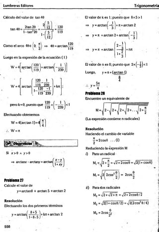 Lumbreras Editores Trigonometría
Cálculo del valor de tan 40
tan 40 =
2tan 20 2[ 12 I 120
l-ta n ¿20 J 5
12
119
Como el arco 40e (0; 40 = are tan
120
119
Luego en la expresión de la ecuación ( I )
1
W = 4 ardan! ~ l+arctan, ___
'1 1 9 ) l 239
W = 4
r 120 1 )
arctan 119 239 + kn
j 120 -1
k 119*239)
pero k = 0, puesto que a Í~ — |< 1
Efectuando obtenemos
W = 4(are tan 1)=4
W = 7t
tsenmaon• r
Si j o O a y>0
=> arctarur - arctany =arctan
x - y
1+xy
Problema 27
Calcule el valor de
y=arctan8 + arctan 5 +arctan 2
Resolución
Efectuando los dos primeros términos
8 + 5
y = arctan
1-8x5
+kn+arctan 2
El valor de k es 1; puesto que 8x5 > 1
1
y = arctan| ¡+rt+arctan 2
y = tt +arctan 2 + arctan Í - -
1 3
y = ji +arctan ú '
-i
+ rm
El valor de n es 0; puesto que 2x ^ j < 1
Luego, y = jt + (arctan 1)
5rt
•y=T
IC
4
Problema 28
Encuentre un equivalente de
(La expresión contiene n radicales)
Resolución
Haciendo el cambio de variable
—= 2 cos0 ... (I)
2
Reduciendo la expresión M
0 Para un radical
M, = ^2 + ^ = V2 + 2cos0 = >/2(l + cose)
20 ) _ „ 0
M, = ,(2| 2cos‘!- j = 2cos—
ir) Parados radicales
M2 = V2 + V2+ñ = V 2+2cos0/2
M2 = V 2(l+cos0/2) = V2(2 eos20/4)
M2 = 2cos- 2
0_
22
558
 