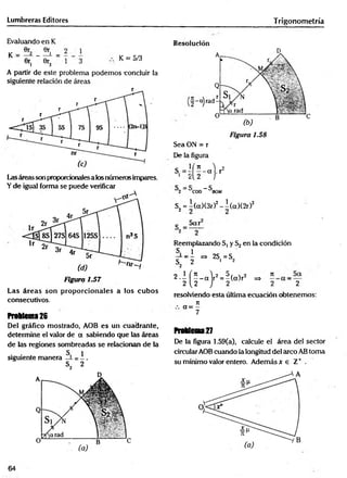 Lumbreras Editores Trigonometría
Evaluando en K
K % _
0r, 0r o K = 5/3
•i - 3 ‘ 1
3
A partir de este problema podemos -concluir la
siguiente relación de áreas
l^asáreas son proporcionales a los números impares.
Y de igual forma se puede verificar
Las áreas son proporcionales a los cubos
consecutivos.
freMema26
Del gráfico mostrado, AOB es un cuadrante,
determine el valor de a sabiendo que las áreas
de las regiones sombreadas se relacionan de la
siguiente manera
Resolución
Figura 1.58
Sea ON = r
De la figura
í 7
1 "
1 2
- a . r
Í 2 i
-S
'C
O
D B
O
M
S2= l(ct)(3r)2-l(a )(2 r)2
c _
Reemplazando S, y S2en la condición
S, 1
I_—=> 2S. =S„
s„ 2 i 2
2
2.1 fí-a )r2=l(a)r2 =
> n
2U .J 2 2
-
= 2
resolviendo esta última ecuación obtenemos:
rt
a = —
7
Problema27
De la figura 1.59(a), calcule el área del sector
circularAOB cuando la longitud del arco AB toma
su mínimo valor entero. Además x e Z+ .
64
 