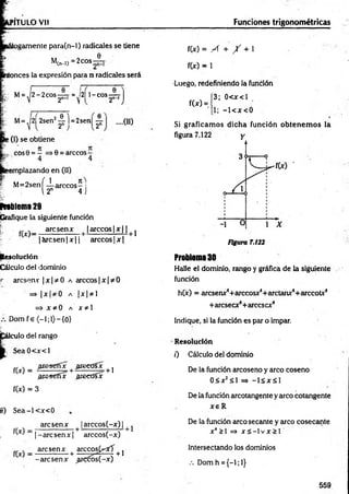 P1TULO Vil Fundones trigonométricas
tlogamente para(n-l) radicales se tiene
M
,(n-l) = 2eos
e
itonces la expresión para n radicales será
M= ,|2 - 2 c o s ^ r = ^l2| 1-cos —
T
2n-i J
M= .|2| 2sen2-4 l =2sen 0
2" 2"
....(II)
>(I) se obtiene
cos9 = — 0 = árceos -
smplazando en (11)
M = 2senf-i-árceos- i
E 12n 4 j
rrablema 29
Grafique la siguiente función
r; fM _ are sen x [ [árceos |x | | |}
|á r c s e n |x || arcco s|x |
Resolución
Cálculo del dominio
«
■ áreseme |x |* 0 a árceos| x | * 0
= > I Xf I 0 A | X | 3^ 1
= > X *0 A x * l
Dom f e (—
1;1)—
{0}
f
eulo del rango
S ea0 < x < l
.areseffx areeüsx
f(x) =
.aresetíx areedíx
+ 1
f(x) = 3
tí) S e a -l< x < 0
are sen x | arccos(-x) |
^ |- a r c s e n x |+ arccos(-x)
„ ^ _ are sen x + arccos(^ff + j
-arese n x ^rcóós(-x)
f(x) = A + / + 1
f(x) = 1
•Luego, redefiniendo la función
3; 0< x< l
1; - l< x < 0
Si graficam os dicha función obtenem os la
f(x) =
Figura 7.122
Problema 30
Halle el dominio, rango y gráfica de la siguiente
función
h(x) = aresenx4+ arccosx4+ arctanx4+ arccotx4
+ areseex4+arcesex4
Indique, si la función es par o impar.
Resolución
0 Cálculo del dominio
De la función arcoseno y arco coseno
0 5 x2^ 1 => - l á x S l
De la función arcotangente y arco cotangente
x e R
De la función arco secante y arco cosecante
x4>i =» x s - i v x > r
lntersectando los dominios
.-. Dom h ={-!;!}
559
 