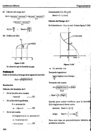 Lumbreras Editores Trigonometría:
i¡) Cálculo del rango de f
h(x) =(arcsenx4+arccosx‘
')+(arctanx4+arccoU‘)
' it/2 7" ' í/2 ’
+(áreseor4+arccscx4)
ü/2
h(x) = y R anh=j~J
iií) Gráfica de h(x)
Figura 7.123
Se observa que la función es par
Problema 31
Halle el dominio y el rango de la siguiente función
f(x) = (/logíarccosx)
Resolución
Cálculo del dominio de f
• De la función arco coseno
- l < x £ l - ........0 )
• De la función logarítmica
0 < árceos* <rt
=» - l á x c l ..........(2)
• De láTaíz cuarta
0<log(arccosx) => arccosx > 1
=> 1< arccosx < ji
-1 < * < cosí ..........(3)
Intersecando (1), (2) jr (3)
Domf = [—
1; cosí]
Cálculo del Rango de f
Si el dominio es -1 < x < eos 1 (véase figura 7.124)
=» 1< arccosx < rc
Tomando logaritmos .<
log1< log(arccos x) <log n
0 i
Tomando raíz cuarta i
]
0 < ^/log(arccosx) < (/logre
fU ) ]
Ranf = [0;Vlogrc]
Q ueda, para usted verificar que la funcióin
f(x)=log(arcsenx) tiene como ;
dominio Dom f = (0; 1] . '
-í
/ n i "Ü
rango- Ranf = ( - ~ ;l o g -
Para esto siga un procedim iento idéntico al
problema resuelto.
560
 