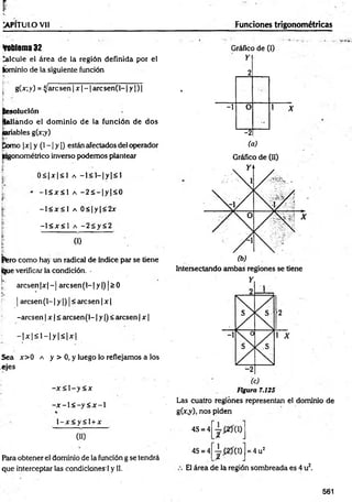 P
~
v. -
TkPÍTULO Vll _____________________ Funciones trigonométricas
foblema 32
Calcule el área de la región definida por el
íbminio de la siguiente función
[ g(x; y) = ijaic sen | x - 1are sen(l-1 y | ) |
j¡
L• ‘
Resolución
pallando el dom inio de la función de dos
lariables g(x;y)
Como |jc| y (1—
| y |) están afectados del operador
jngonométrico inverso podemos plantear
0 < |x |< l a —
1< 1
—
|y |< 1
- 1 < x < 1 a - 2 s - |y |< 0
-1 < x < l a 0 < | y | < 2x
-l< x < l a -2Sy<2
(1)
|fero como hay un radical de índice par se tiene
(ijue verificar la condición.
!k
.:
arc sen |x |-j arc sen (l-|y |) |> 0
| arcsen(l-1 y |) j< aresen | x |
-aresen | x | ¿ aresen (1-1y |) < aresen | x |
- |x |< l - |y |< i x |
Sea x>0 a y > 0, y luego lo reflejamos a los
ejes
-x < 1- y< x
- x - l < - y < x ~ l
l - x < y < l + x
00
Fiara obtener el dominio de la función g se tendrá
que interceptar las condiciones ! y II.
Gráfico de (I)
Y
*
2
-1 0
-_
"
.5
1 X
-2
(a)
Gráfico de (II)
Intersectando ambas regiones se tiene
Figura 7.125
Las cuatro regiones representan el dominio de
g(x*y)j nos piden
4S = 4
4S = 4 0) = 4 u2
El área de la región sombreada es 4 u2.
561
 