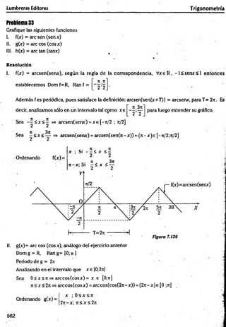 Lumbreras Editores Trigonometría
Problema 33
Grafique las siguientes funciones
I. f(jc) = are sen (sen x)
II. g(x) = are eos (eos x)
III. h(x) = are tan (tanx)
Resolución
I. f(x) = arcsen(senx), según la regla de la correspondencia, V xeR , -l< se m r< l entonces
n rt'
establecemos Dom f=R, Ran f =
2 2
Además f es periódica, pues satisface la definición: arcsen[sen(x+T)] = aresenx, para T= 2?t. Es
n 3rt"
decir, analizamos sólo en un intervalo tal como x e
2 ’ 2
para luego extender su gráfico.
7t TZ
Sea - - < * < - =» arcsen(senx) = x e [-jt/2 ; 7t/2]
Sea ~ <x <— ■=> arcsen(senx) = arcsen(sen(7i- x)) = (n - x )e [-rt/2;n/2]
Ordenando f(x) =
, ; S ¡ - S S , S ¡
« - « S i f í x s f
II. g(x) = are eos (eos x), análogo deí ejercicio anterior
Dom g = R, Ran g= [0; ti ]
Periodo de g = 2rc
Analizando en ei intervalo que x e [0;2rtj
Sea 0 < x S tt=» arccos(cosx) = x e [0;n]
7t<x<2jt=>arccos(cosx) = arccos(cos(27i-x)) = (2rt-x)e [0 ;ji]
x ; 0 < x < rt
27t-x; ji < x < 2n
Ordenando g(x) =
562
 