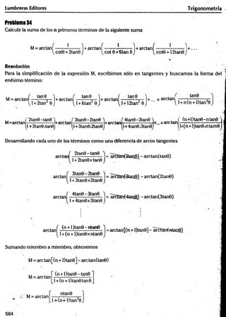 Lumbreras Editores Trigonometría
Problema 34
Calcule la suma de los n primeros términos de la siguiente suma
M= arctan|------- ?
------- 1+ arctaní------------------|+ arctanf-------------------1 + ...
scote + 2tan0 J 'vcot 0 +'6tan 0 J ^ cote +12tan0 J
Resolución
Para la simplificación de la expresión M, escribimos sólo en tangentes y buscam os la forma del 1
enésimo término:
M= are tañí : tan ^ ■
_)+ are tanf -
t j + 2tan 0
tan0 1+a r c t a n í - |+... + arctan!
^l + 6tan 0 l + 12tan2 0
tan0
{ l + n(n + l)tan20
M=arctan
2tan0-tan0
1+2tan0,tan0
-l+arctan-
V l1
3tan0-2tan0
!+3tan0«2tan0
+are tan
4tan0-3tan0
l+4tan0*3tan0
+...+arctan
(n+l)tan0-ntan0
l+(n+l)tan0«ntam0
Desarrollando cada uno de los términos como una diferencia de arcos tangentes
2tan0-tan8 'i
arctan ------------------- = arctan(2tan0) - arctan(tan8)
!+ 2tan0xtan8 j
arctaní .^tan9 ) = arctanfStang) - arctan(2tan0)
(J+3tan8x2taneJ
( 4tan0-3tan8 'l
arctan
[ l + 4tan8x3tan8 J
= arctan(4tari0} - arctan(3tan6)
arctan í. (n + ') (ar|8 -‘- ^ - - 1 =arctan[(n + l)tan0] - arctanf«tao8)
^ 1+(n + l)tan0 x ntan0 J
Sumando miembro a miembro, obtenemos
M= are tan[(n+l)tan0] - arctan(tane)
(n + l)tan6 - tan0
M= arctan
.-i M= arctan
l + (n + l)tan0tan8
ntan0
l+ (n + l)tan 20
564
 