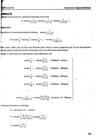 PÍTULO Vil Funciones trigonométricas
Mema 35
cule la suma de los n primeros términos en la serie
S = arctan — —t + arctan — } — + arelan -—_■—7 +...
l + l+ l2 1+ 2 + 22 1+ 3 + 3
solución
evidente la forma del enésimo término arctan----------w
t 1+n+n
S=arctan - +arctan - + arctan 4 r + —+ arctan ——-?------
3 7 13 l+ n (n + l)
Pero debe saber que no hay una fórmula para sum ar n arcos tangentes por lo que buscaremos
descomponer cada uno de los sumandos como una diferencia de términos.
luego, a cada arctan lo expresamos como diferencia, así'
1
arctan- =
3
2-1
arctein--------
1+ 2x1
= arCtan2. - arctan 1
arctan - =
3 -2
arctan-------- = arCtanJJ. - arCtaní.
7 1+ 3x2
arctan — =
4 -3
arctan-------- = arCtan4. arCtanJJ.
13 1+ 4x3
arctan — =
20
. 5 -4
arctan--------
1+ 5x4
= afttaaS. - a?ctan4.
arctan------ ?
------ = arctan —-——= arctan(n +1) - arCtann
1 + n (n + 1) l + (n + l)n
Sumando miembro a miembro
S = arctan(n+l) - arctan 1
*
(n + 0 —
1
S = arctan
l +(n + l)xl
= arctan —
l n +2
S = arctan—1
n + 2 )
565
 