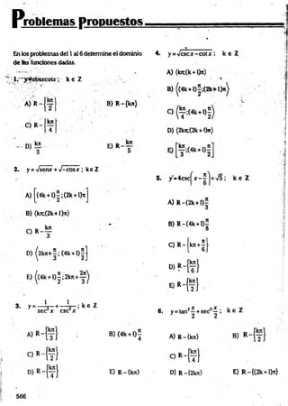 problemas propuestos,
En los problemas del 1ai 6 determine el dominio
de tas funciones dadas.
* 1. " y a c b s jrc o u ; k e Z . .
-I
A) R
C) R
- D )!E
B) R-{kn}
E) r _ t
2. y = Vsenx + •J-cosx ; keZ
A) |(4k +l)=;(2k+l)7tJ
B) (k^(2k+l)it)
O R - ?
4. y = Vcscx-cotx ; k s Z
A) (kn;(k+l)ir)
B) ((4k +l)|;(2 k + l)^
C) ^ ; ( 4 k + l) |)
D) (2kji;(2k+ l)n)
5. y=4csc|^x-2>
J+V5 ¡ k e Z
A) R -(2k+l)5
<
5
B) R-(4k + l)
8
3
/ tr —
1
C) R -íkn +j l
D) ^2kjc+|;(4k +l)|J l 6J
E)|(4k + l)|;2 k n + y ^
■ » H f }
* > * -{ ? }
3. y = — L—+ — L - ; k e Z
sec x esc x
. . 2X jX .
6. y = tan —+sec —,
2 2
k £ Z
B)(4k +l ) í
4 A) R-{kn}
C * - { f }
oM
t)
«Mt! E) R-íkn} D) R-{2kn} E) R-{(2k + l)7t}
566
 