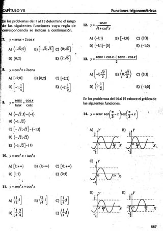 VPÍTULO Vil Funciones trigonométricas
pñ los problemas del 7 al 13 determine el rango
jÜe las siguientes funciones cuya regla de
correspondencia se indican a continuación.
12. > =
sen*
Vi+ C O t *
y = senx + 2cosx A) <-i;i> B) [-i;0> C) <0;*1)
A) <-V5;0) B) [-V5;V5] C) (0;VT
D )[-l;l]-{0} E) <-i;0)
D) <0;2> E) <2;VT 13. y =
sen* + eos * - fsen* - eos * |
2
y = cos2* + 2sen*
[ - 4 1
* ( 4 )
A) [—
2;0]
A) C) (0;1)
B) [0;2] C) [-2;2]
D) í —
1¡—
4 0
D)
H ]
E) <-l;0]
„ sen* eos*
9. y =------ + -------
tan* cotx
A) (-V 2 ;l)-{-l}
B) (-1;72)
En los problemas del 14 al 19esboce el gráfico de
las siguientes funciones.
jf 7
1 )i if T
C ^
y = sen* sen
H
sen
H
C) [-V 2;V 2]-{-l;l}
D) (-V2;V2)
E) (-1;V2]-{1}
10.. y = sec4x + tan4x
A) [l;+°°) B) (l;+<*>) C) [0;+~)
D) [l;2) E) (0;1)
11. y =sen6* + eos6*
567
 