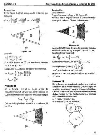 CAPÍTULO 1 Sistemas de medición angular y longitud de arco
Resolución
De la figura 1.59(a); expresando el ángulo en
radianes
frtra d W m a d _ jrnrad
I 180° J 180 180
A
f =
Figura 1.59
Además
" 2 Ü L Y x
—
v180 J U j 180
x 2 = 180 f (com oxe Z" y 5 es mínimo y entero
=> x = 30 y 5 =5
Luego, sea SA
0Bel área del sector circular AOB.
S - '
°AOB -
7t 71
C _75 2
AOB n U
Problema 28
En la figura 1.60(a) se tiene arcos de
circunferencia AB, CD y EF con centro común en
O, donde el área de los sectores circulares cumple
SA
O
B= 5cod _ ^EOF
2 3
Calcule la longitud del circo CD, si la del circo EF
es ¡6 u. p
Resolución
Considerando
SA
0B —S, entonces —2S, S^qp —3S
Además sea .el ángulo central 0 (en radianes) y
la longitud del arco CD sea x obtenemos
Ve
Figura 1.60
Aplicando la fórmula del área de un sector circular,
en términos del arco y el ángulo central f2/20 .
En el sector circular EOF
3S = — =* S = i ........ ( 0
20 0 x2
En sector circular COD 2S = — ........ (2)
Sustituyendo (1) en (2) 2
=> x2 = 4, de donde x=2 v x=-2,
pero co m o r es una longitud (debe ser positiva).
x=2 u
Problema29
De la figura, las ruedas de radios r, y r2 giran
alrededor de la rueda de radio r3 (rueda fija), en
sentidos opuestos y con la m ism a velocidad.
Calcule la relación del número de vueltas entre
dichas ruedas (r, y ,r2) hasta chocar por primera
vez; sabiendo adem ás que
r, = lu ; r2 = 2u ; r3 = 3u.
(Las ruedas r, y r2no resbalan).
65
 